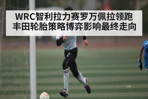 WRC智利拉力赛罗万佩拉领跑 丰田轮胎策略博弈影响最终走向